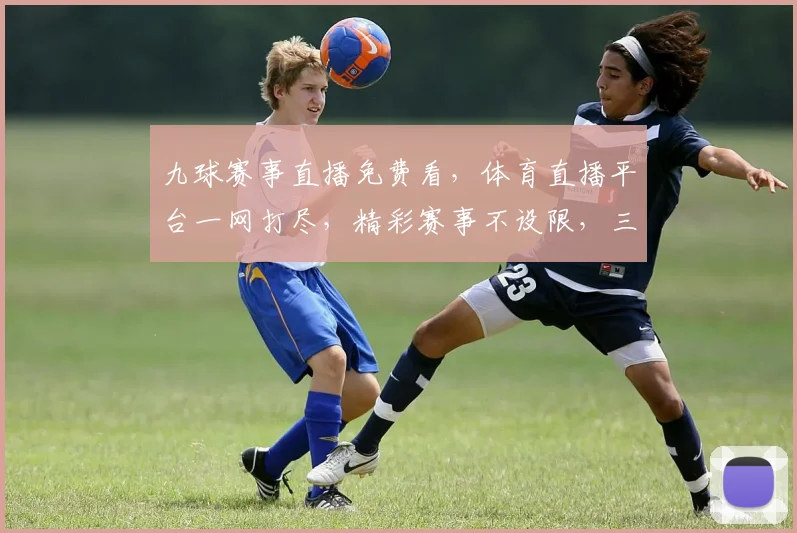 九球赛事直播免费看，体育直播平台一网打尽，精彩赛事不设限，三大平台同步放送，不容错过