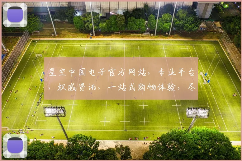 星空中国电子官方网站，专业平台，权威资讯，一站式购物体验，尽在星空电子官网，三重惊喜，不容错过