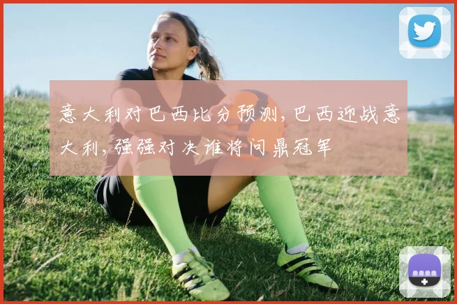 意大利对巴西比分预测,巴西迎战意大利,强强对决谁将问鼎冠军