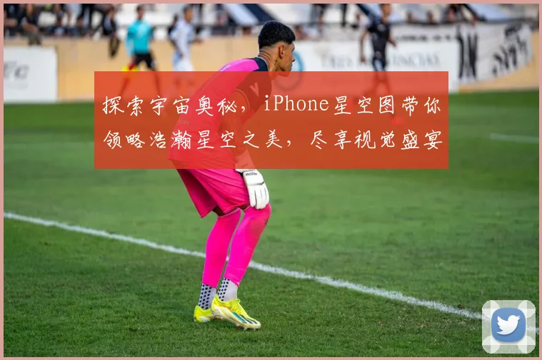 探索宇宙奥秘，iPhone星空图带你领略浩瀚星空之美，尽享视觉盛宴，不容错过